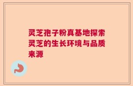 灵芝孢子粉真基地探索灵芝的生长环境与品质来源