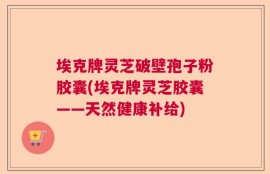埃克牌灵芝破壁孢子粉胶囊(埃克牌灵芝胶囊——天然健康补给)
