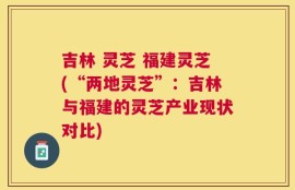 吉林 灵芝 福建灵芝(“两地灵芝”：吉林与福建的灵芝产业现状对比)