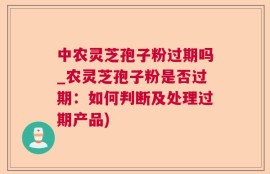 中农灵芝孢子粉过期吗_农灵芝孢子粉是否过期：如何判断及处理过期产品)