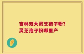 吉林双大灵芝孢子粉？灵芝孢子粉哪里产