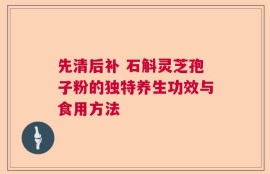 先清后补 石斛灵芝孢子粉的独特养生功效与食用方法