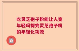 吃灵芝孢子粉能让人变年轻吗探究灵芝孢子粉的年轻化功效