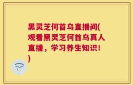 黑灵芝何首乌直播间(观看黑灵芝何首乌真人直播，学习养生知识！)
