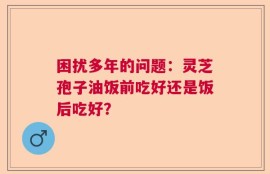 困扰多年的问题：灵芝孢子油饭前吃好还是饭后吃好？