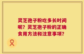 灵芝孢子粉吃多长时间呢？灵芝孢子粉的正确食用方法和注意事项？