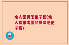 余人堂灵芝孢子粉(余人堂推出高品质灵芝孢子粉)