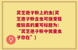 灵芝孢子粉上的虫(灵芝孢子粉含虫可接受程度较高的重写标题为：“灵芝孢子粉中微量虫子存在”)