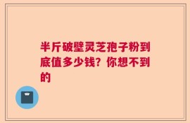 半斤破壁灵芝孢子粉到底值多少钱？你想不到的