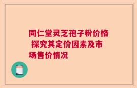 同仁堂灵芝孢子粉价格 探究其定价因素及市场售价情况