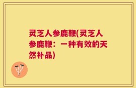 灵芝人参鹿鞭(灵芝人参鹿鞭：一种有效的天然补品)