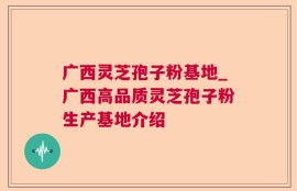 广西灵芝孢子粉基地_广西高品质灵芝孢子粉生产基地介绍