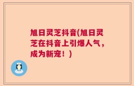 旭日灵芝抖音(旭日灵芝在抖音上引爆人气，成为新宠！)
