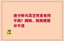 孢子粉与灵芝究竟有何不同？揭晓，别再傻傻分不清