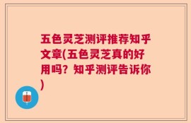 五色灵芝测评推荐知乎文章(五色灵芝真的好用吗？知乎测评告诉你)