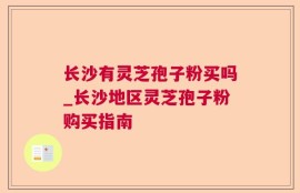长沙有灵芝孢子粉买吗_长沙地区灵芝孢子粉购买指南