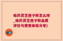 哈药灵芝孢子粉怎么样_哈药灵芝孢子粉品质评价与使用体验分享)