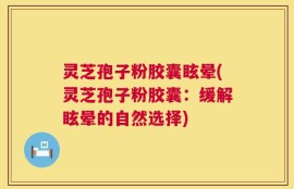 灵芝孢子粉胶囊眩晕(灵芝孢子粉胶囊：缓解眩晕的自然选择)