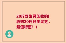 20斤野生灵芝收购(收购20斤野生灵芝，超值特惠！)