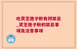 吃灵芝孢子粉有何禁忌_灵芝孢子粉的禁忌事项及注意事项