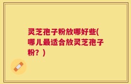灵芝孢子粉放哪好些(哪儿最适合放灵芝孢子粉？)