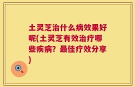 土灵芝治什么病效果好呢(土灵芝有效治疗哪些疾病？最佳疗效分享)