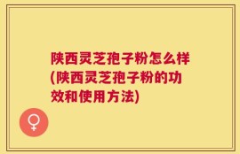 陕西灵芝孢子粉怎么样(陕西灵芝孢子粉的功效和使用方法)