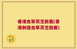 香港虫草灵芝胶囊(香港制造虫草灵芝胶囊)