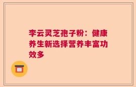 李云灵芝孢子粉：健康养生新选择营养丰富功效多