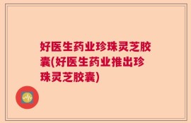 好医生药业珍珠灵芝胶囊(好医生药业推出珍珠灵芝胶囊)