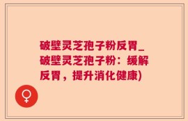 破壁灵芝孢子粉反胃_破壁灵芝孢子粉：缓解反胃，提升消化健康)