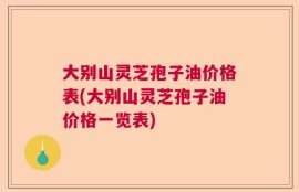 大别山灵芝孢子油价格表(大别山灵芝孢子油价格一览表)
