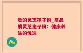贵的灵芝孢子粉_高品质灵芝孢子粉：健康养生的优选