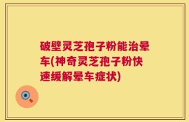 破壁灵芝孢子粉能治晕车(神奇灵芝孢子粉快速缓解晕车症状)