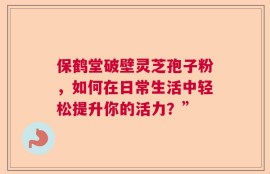 保鹤堂破壁灵芝孢子粉，如何在日常生活中轻松提升你的活力？”
