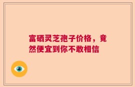 富硒灵芝孢子价格，竟然便宜到你不敢相信