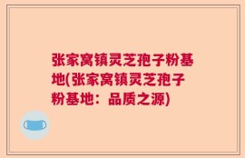 张家窝镇灵芝孢子粉基地(张家窝镇灵芝孢子粉基地：品质之源)