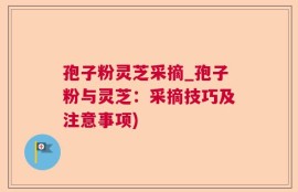 孢子粉灵芝采摘_孢子粉与灵芝：采摘技巧及注意事项)