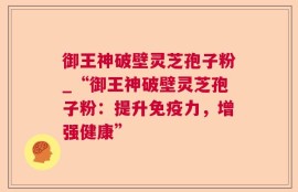 御王神破壁灵芝孢子粉_“御王神破壁灵芝孢子粉：提升免疫力，增强健康”
