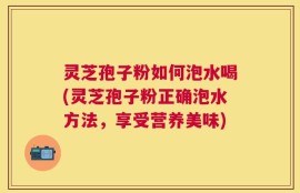 灵芝孢子粉如何泡水喝(灵芝孢子粉正确泡水方法，享受营养美味)