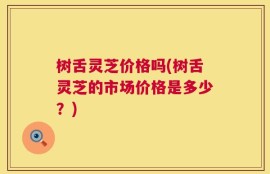 树舌灵芝价格吗(树舌灵芝的市场价格是多少？)