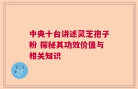 中央十台讲述灵芝孢子粉 探秘其功效价值与相关知识
