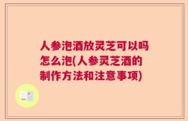 人参泡酒放灵芝可以吗怎么泡(人参灵芝酒的制作方法和注意事项)