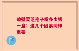 破壁灵芝孢子粉多少钱一盒：这几个因素同样重要