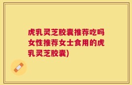 虎乳灵芝胶囊推荐吃吗女性推荐女士食用的虎乳灵芝胶囊)