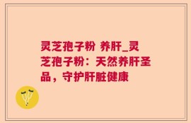 灵芝孢子粉 养肝_灵芝孢子粉：天然养肝圣品，守护肝脏健康