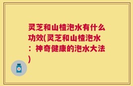 灵芝和山楂泡水有什么功效(灵芝和山楂泡水：神奇健康的泡水大法)