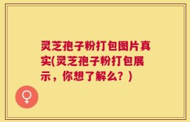 灵芝孢子粉打包图片真实(灵芝孢子粉打包展示，你想了解么？)