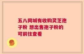 五八同城有收购灵芝孢子粉 想出售孢子粉的可前往查看