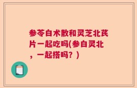 参苓白术散和灵芝北芪片一起吃吗(参白灵北，一起搭吗？)